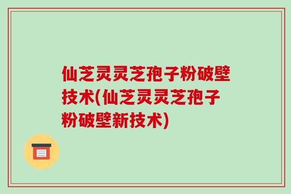 仙芝灵灵芝孢子粉破壁技术(仙芝灵灵芝孢子粉破壁新技术)