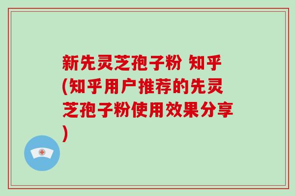 新先灵芝孢子粉 知乎(知乎用户推荐的先灵芝孢子粉使用效果分享)