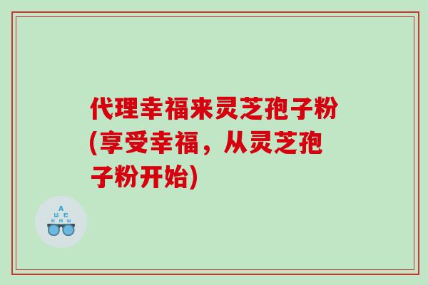 代理幸福来灵芝孢子粉(享受幸福，从灵芝孢子粉开始)