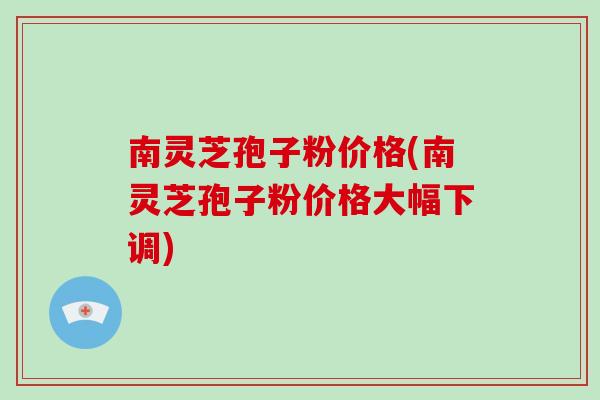 南灵芝孢子粉价格(南灵芝孢子粉价格大幅下调)