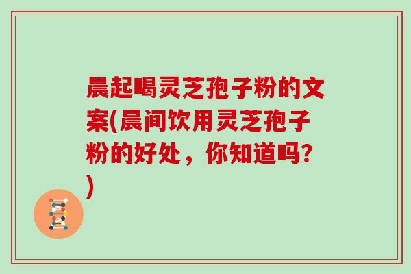 晨起喝灵芝孢子粉的文案(晨间饮用灵芝孢子粉的好处，你知道吗？)
