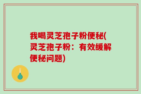 我喝灵芝孢子粉(灵芝孢子粉:有效缓解问题) 我喝灵芝孢子粉(灵芝孢子粉:有效缓解问题)