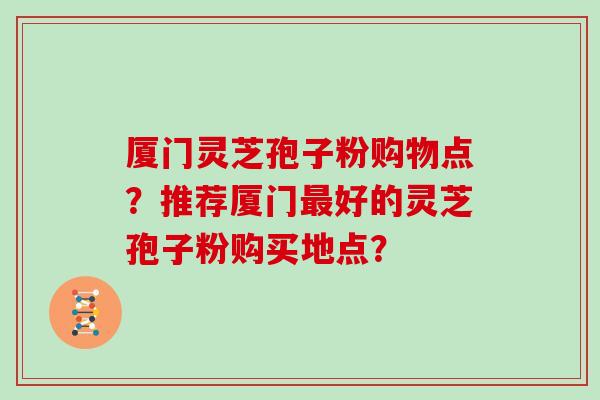 厦门灵芝孢子粉购物点？推荐厦门好的灵芝孢子粉购买地点？