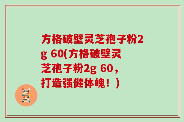 方格破壁灵芝孢子粉2g 60(方格破壁灵芝孢子粉2g 60,打造强健体魄!) 方格破壁灵芝孢子粉2g 60(方格破壁灵芝孢子粉2g 60,打造强健体魄!)