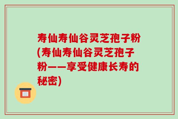 寿仙寿仙谷灵芝孢子粉(寿仙寿仙谷灵芝孢子粉——享受健康长寿的秘密)