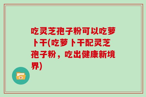 吃灵芝孢子粉可以吃萝卜干(吃萝卜干配灵芝孢子粉，吃出健康新境界)