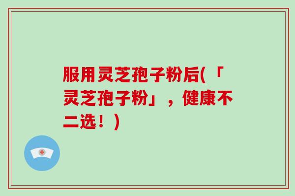 服用灵芝孢子粉后(「灵芝孢子粉」，健康不二选！)