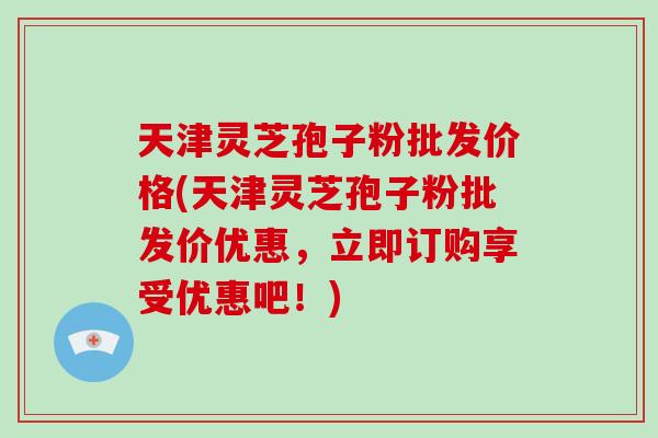天津灵芝孢子粉批发价格(天津灵芝孢子粉批发价优惠，立即订购享受优惠吧！)