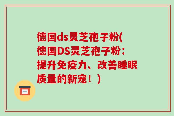 德国ds灵芝孢子粉(德国DS灵芝孢子粉：提升免疫力、改善质量的新宠！)