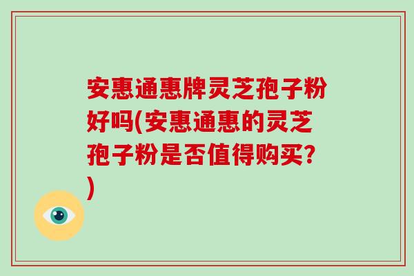 安惠通惠牌灵芝孢子粉好吗(安惠通惠的灵芝孢子粉是否值得购买？)