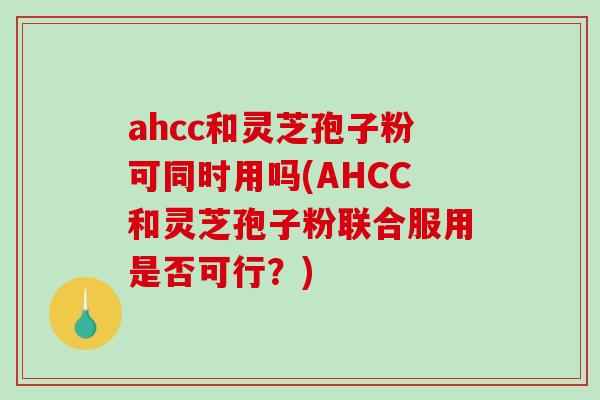 ahcc和灵芝孢子粉可同时用吗(AHCC和灵芝孢子粉联合服用是否可行？)