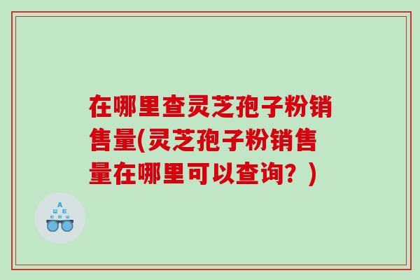 在哪里查灵芝孢子粉销售量(灵芝孢子粉销售量在哪里可以查询？)