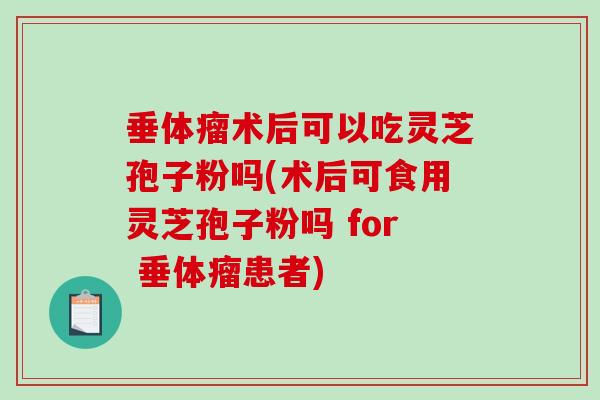垂体瘤术后可以吃灵芝孢子粉吗(术后可食用灵芝孢子粉吗 for 垂体瘤患者)