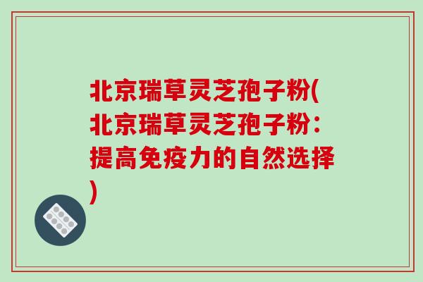 北京瑞草灵芝孢子粉(北京瑞草灵芝孢子粉：提高免疫力的自然选择)