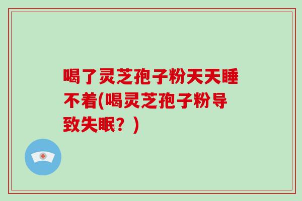 喝了灵芝孢子粉天天睡不着(喝灵芝孢子粉导致失眠？)