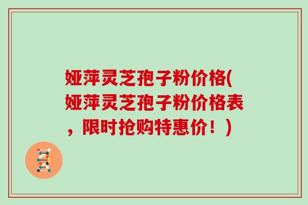 娅萍灵芝孢子粉价格(娅萍灵芝孢子粉价格表，限时抢购特惠价！)