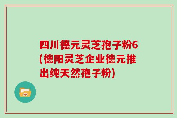 四川德元灵芝孢子粉6(德阳灵芝企业德元推出纯天然孢子粉)