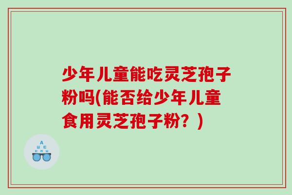 少年儿童能吃灵芝孢子粉吗(能否给少年儿童食用灵芝孢子粉？)