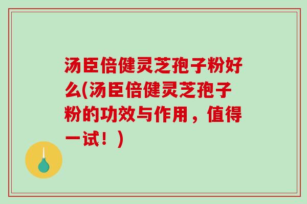 汤臣倍健灵芝孢子粉好么(汤臣倍健灵芝孢子粉的功效与作用，值得一试！)