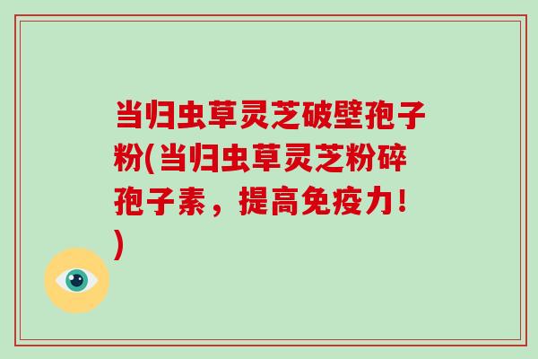 当归虫草灵芝破壁孢子粉(当归虫草灵芝粉碎孢子素,提高免疫力!) 当归虫草灵芝破壁孢子粉(当归虫草灵芝粉碎孢子素,提高免疫力!)