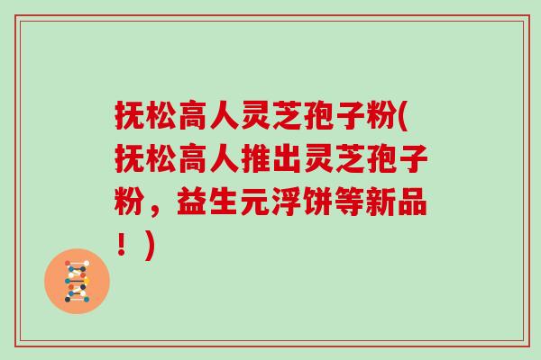 抚松高人灵芝孢子粉(抚松高人推出灵芝孢子粉，益生元浮饼等新品！)