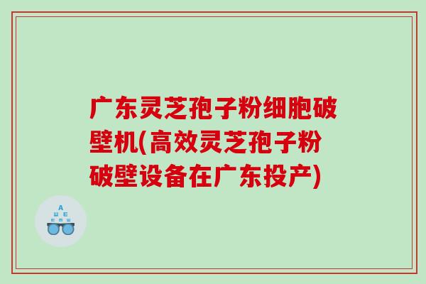 广东灵芝孢子粉细胞破壁机(高效灵芝孢子粉破壁设备在广东投产)