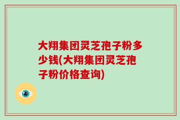 大翔集团灵芝孢子粉多少钱(大翔集团灵芝孢子粉价格查询)