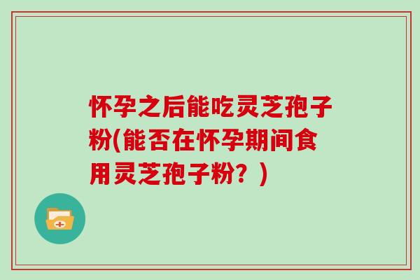 怀孕之后能吃灵芝孢子粉(能否在怀孕期间食用灵芝孢子粉？)