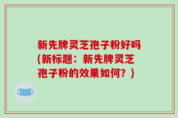 新先牌灵芝孢子粉好吗(新标题：新先牌灵芝孢子粉的效果如何？)