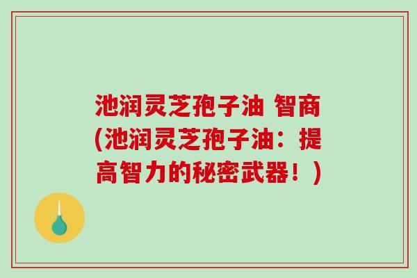 池润灵芝孢子油 智商(池润灵芝孢子油：提高智力的秘密武器！)