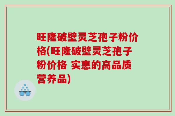 旺隆破壁灵芝孢子粉价格(旺隆破壁灵芝孢子粉价格 实惠的高品质营养品)