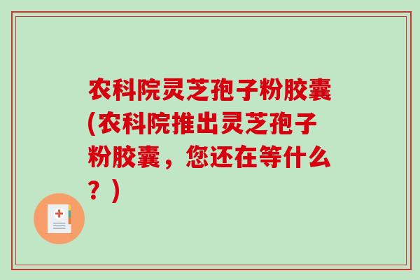 农科院灵芝孢子粉胶囊(农科院推出灵芝孢子粉胶囊，您还在等什么？)