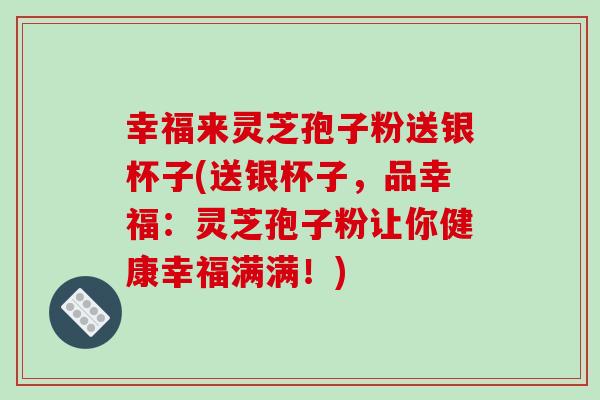 幸福来灵芝孢子粉送银杯子(送银杯子,品幸福:灵芝孢子粉让你健康幸福满满!) 幸福来灵芝孢子粉送银杯子(送银杯子,品幸福:灵芝孢子粉让你健康幸福满满!)
