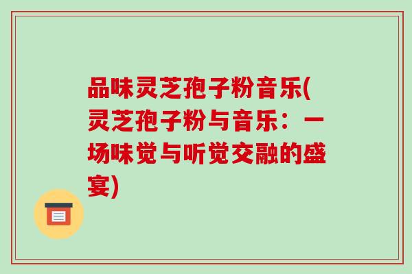 品味灵芝孢子粉音乐(灵芝孢子粉与音乐：一场味觉与听觉交融的盛宴)
