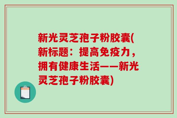 新光灵芝孢子粉胶囊(新标题：提高免疫力，拥有健康生活——新光灵芝孢子粉胶囊)