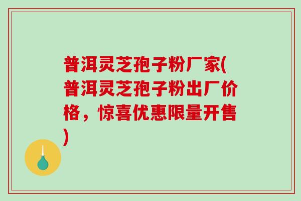 普洱灵芝孢子粉厂家(普洱灵芝孢子粉出厂价格，惊喜优惠限量开售)