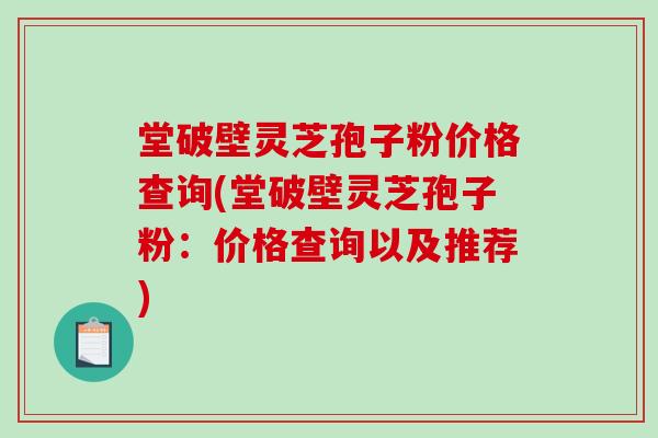 堂破壁灵芝孢子粉价格查询(堂破壁灵芝孢子粉：价格查询以及推荐)