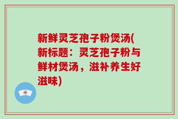 新鲜灵芝孢子粉煲汤(新标题：灵芝孢子粉与鲜材煲汤，滋补养生好滋味)