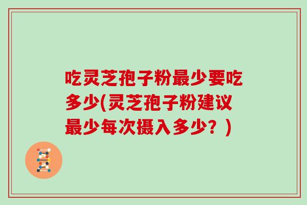 吃灵芝孢子粉少要吃多少(灵芝孢子粉建议少每次摄入多少？)