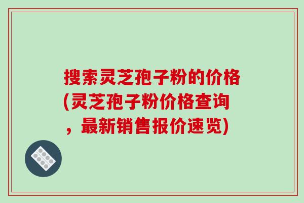 搜索灵芝孢子粉的价格(灵芝孢子粉价格查询，新销售报价速览)
