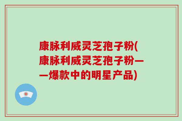 康脉利威灵芝孢子粉(康脉利威灵芝孢子粉——爆款中的明星产品)
