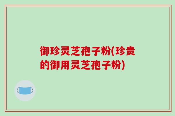 御珍灵芝孢子粉(珍贵的御用灵芝孢子粉)