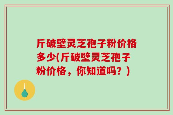 斤破壁灵芝孢子粉价格多少(斤破壁灵芝孢子粉价格,你知道吗?) 斤破壁灵芝孢子粉价格多少(斤破壁灵芝孢子粉价格,你知道吗?)
