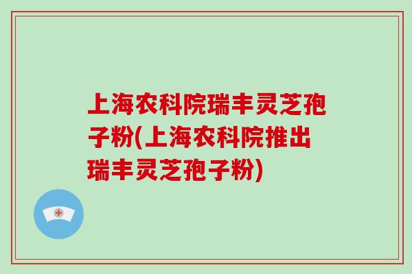 上海农科院瑞丰灵芝孢子粉(上海农科院推出瑞丰灵芝孢子粉)