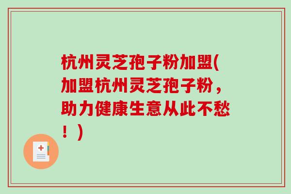 杭州灵芝孢子粉加盟(加盟杭州灵芝孢子粉，助力健康生意从此不愁！)