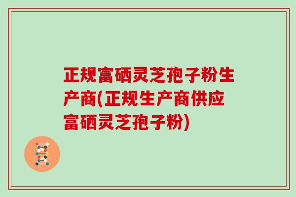 正规富硒灵芝孢子粉生产商(正规生产商供应富硒灵芝孢子粉)
