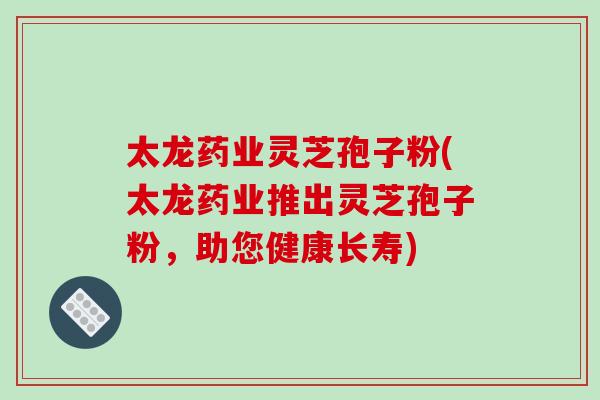 太龙药业灵芝孢子粉(太龙药业推出灵芝孢子粉，助您健康长寿)