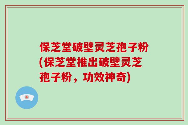 保芝堂破壁灵芝孢子粉(保芝堂推出破壁灵芝孢子粉，功效神奇)