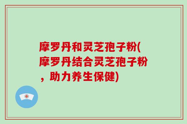 摩罗丹和灵芝孢子粉(摩罗丹结合灵芝孢子粉，助力养生保健)