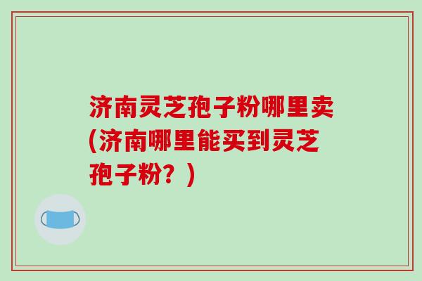济南灵芝孢子粉哪里卖(济南哪里能买到灵芝孢子粉？)